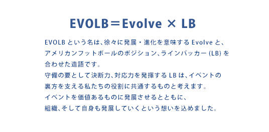 EVOLB＝Evolve × LB　EVOLBという名は、徐々に発展・進化を意味するEvolveと、アメリカンフットボールのポジション、ラインバッカー(LB)を合わせた造語です。守備の要として決断力、対応力を発揮するLBは、イベントの裏方を支える私たちの役割に共通するものと考えます。イベントを価値あるものに発展させるとともに、組織、そして自身も発展していくという想いを込めました。