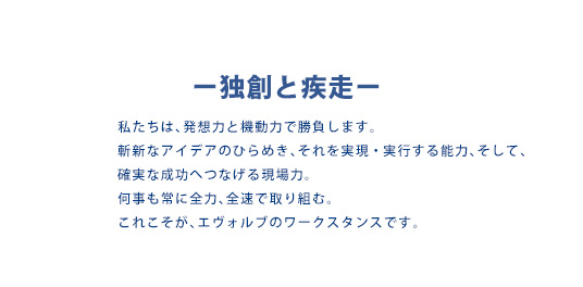 -独創と疾走-　私たちは、発想力と機動力で勝負します。斬新なアイデアのひらめき、それを実現・実行する能力、そして、確実な成功へつなげる現場力。何事も常に全力、全速で取り組む。これこそが、エヴォルブのワークスタンスです。